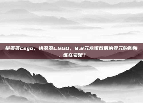 拼多多csgo，拼多多CSGO，9.9元龙狙背后的零元购陷阱，谁在豪赌？