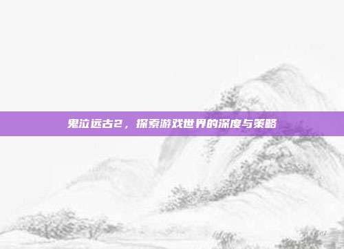 鬼泣远古2,探索游戏世界的深度与策略