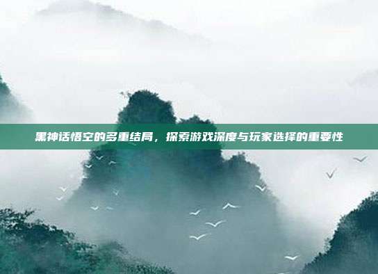 黑神话悟空的多重结局,探索游戏深度与玩家选择的重要性