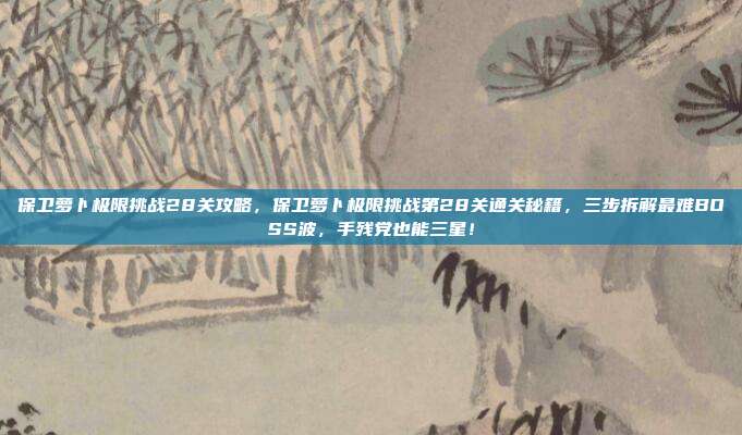 保卫萝卜极限挑战28关攻略，保卫萝卜极限挑战第28关通关秘籍，三步拆解最难BOSS波，手残党也能三星！