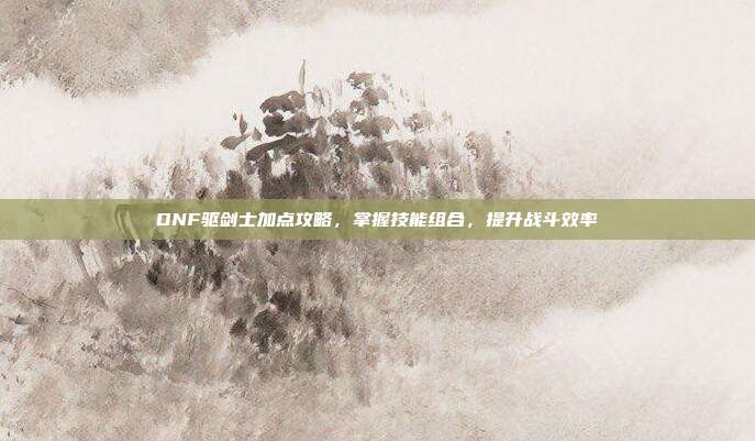 DNF驱剑士加点攻略,掌握技能组合,提升战斗效率