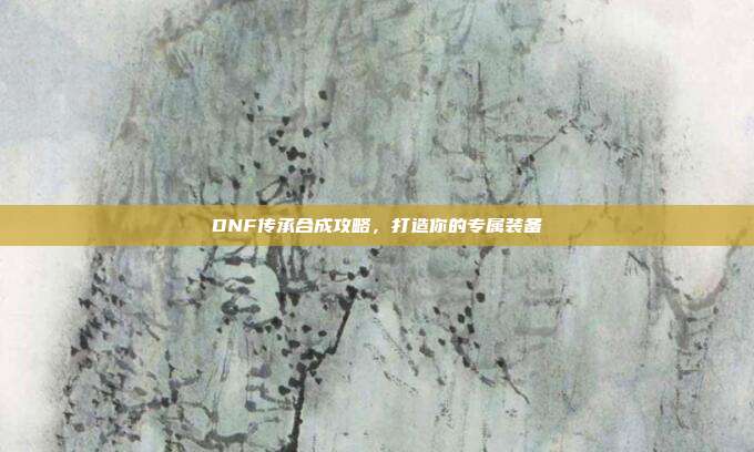 DNF传承合成攻略,打造你的专属装备