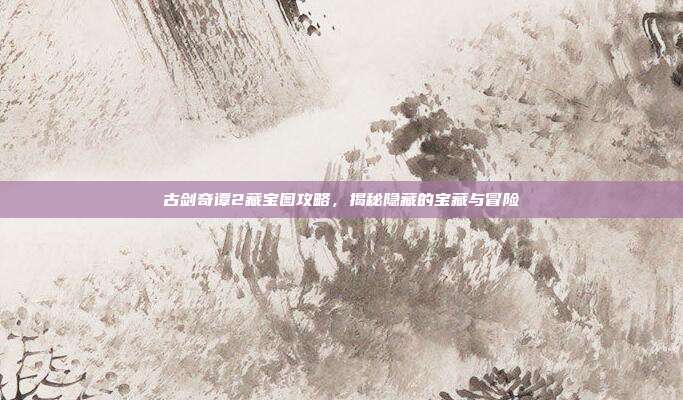 古剑奇谭2藏宝图攻略,揭秘隐藏的宝藏与冒险