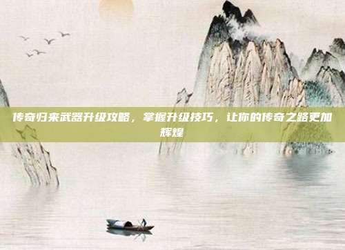 传奇归来武器升级攻略,掌握升级技巧,让你的传奇之路更加辉煌
