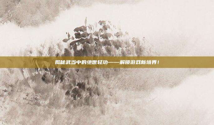 揭秘武当中的绝世轻功——解锁游戏新境界!
