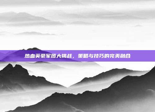 热血英豪军团大挑战,策略与技巧的完美融合