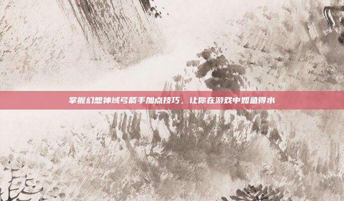 掌握幻想神域弓箭手加点技巧,让你在游戏中如鱼得水