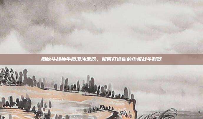 揭秘斗战神牛魔混沌武器,如何打造你的终极战斗利器