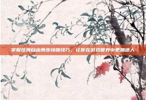 掌握炫舞自由舞步接吻技巧,让你在游戏世界中更加迷人