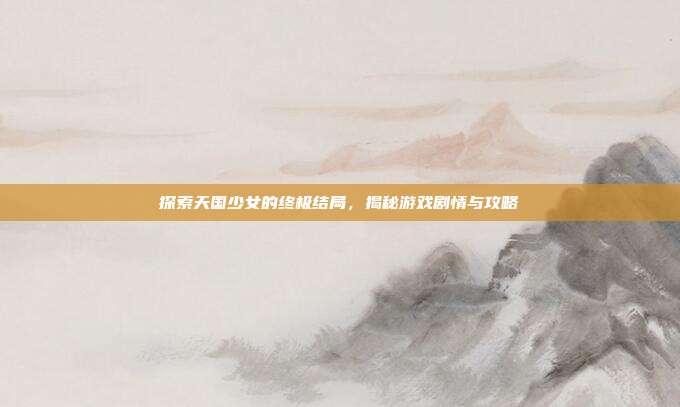 探索天国少女的终极结局,揭秘游戏剧情与攻略