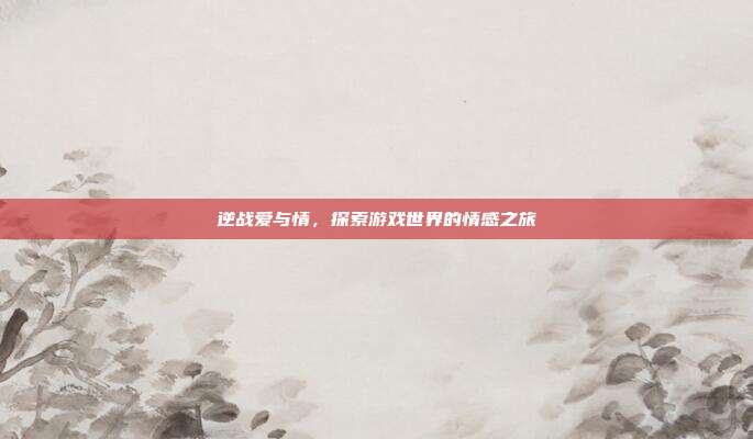 逆战爱与情,探索游戏世界的情感之旅