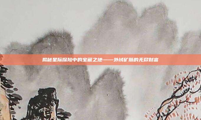 揭秘星际探险中的宝藏之地——外域矿脉的无尽财富