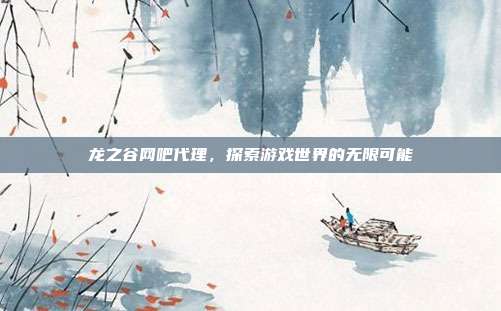 龙之谷网吧代理,探索游戏世界的无限可能