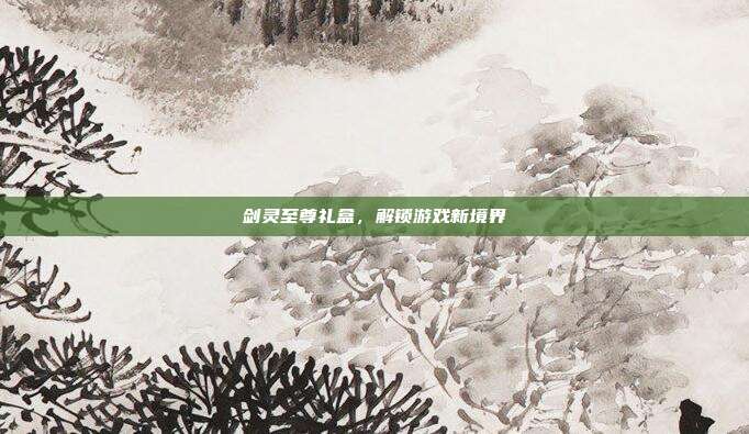 剑灵至尊礼盒,解锁游戏新境界