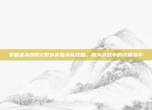 掌握虐杀原形2野外实验小队攻略，成为游戏中的终极猎手