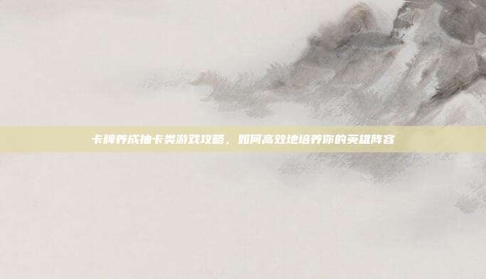 卡牌养成抽卡类游戏攻略,如何高效地培养你的英雄阵容