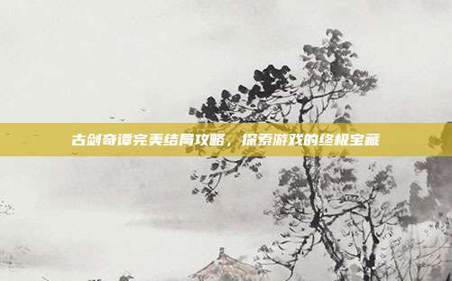 古剑奇谭完美结局攻略，探索游戏的终极宝藏