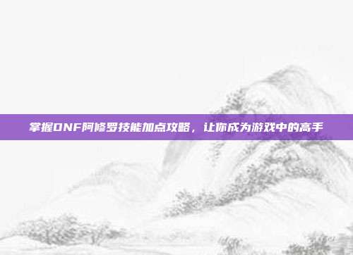 掌握DNF阿修罗技能加点攻略,让你成为游戏中的高手