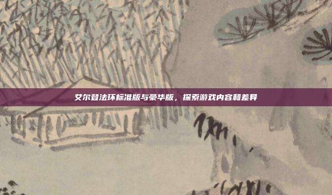 艾尔登法环标准版与豪华版,探索游戏内容和差异