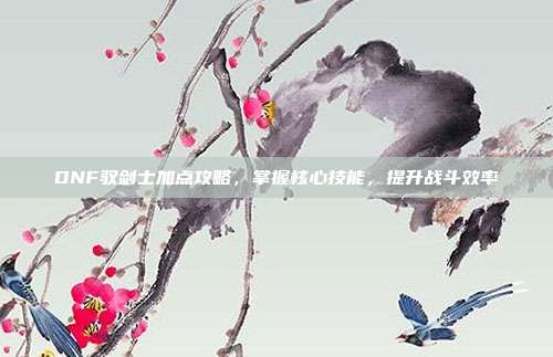 DNF驭剑士加点攻略,掌握核心技能,提升战斗效率