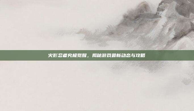 火影忍者究极觉醒,揭秘游戏最新动态与攻略