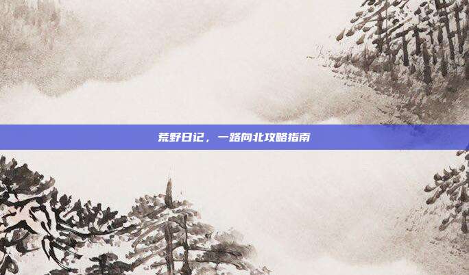 荒野日记,一路向北攻略指南