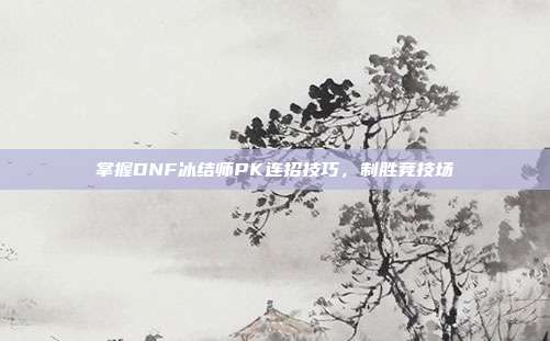 掌握DNF冰结师PK连招技巧,制胜竞技场