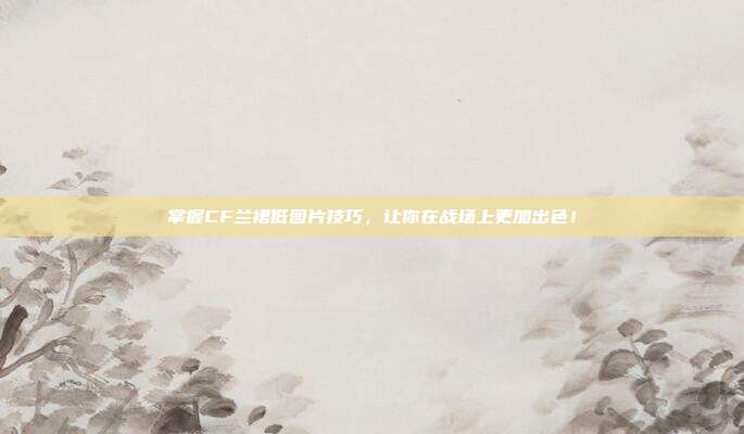 掌握CF兰裙低图片技巧,让你在战场上更加出色!