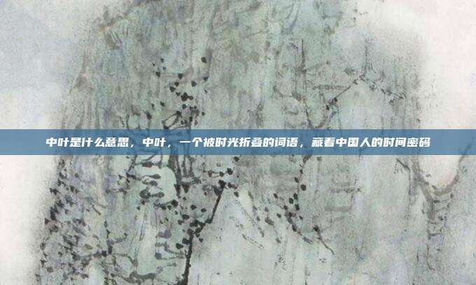 中叶是什么意思，中叶，一个被时光折叠的词语，藏着中国人的时间密码