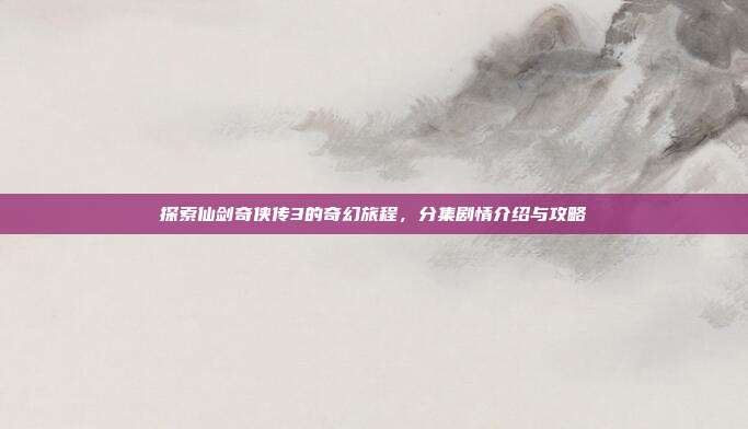 探索仙剑奇侠传3的奇幻旅程,分集剧情介绍与攻略
