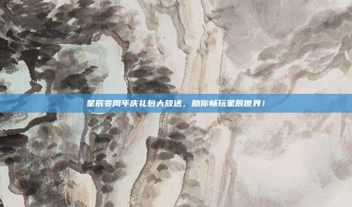 星辰变周年庆礼包大放送,助你畅玩星辰世界!