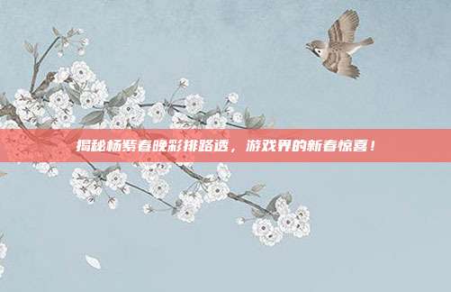 揭秘杨紫春晚彩排路透,游戏界的新春惊喜!