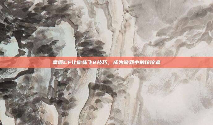 掌握CF让你妹飞2技巧,成为游戏中的佼佼者