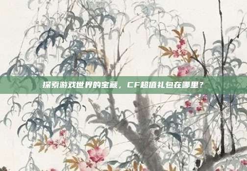 探索游戏世界的宝藏,CF超值礼包在哪里?