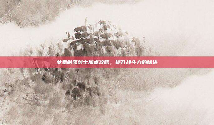 女鬼剑驭剑士加点攻略,提升战斗力的秘诀