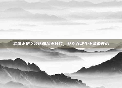 掌握火炬之光法师加点技巧,让你在战斗中如鱼得水