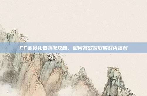 CF会员礼包领取攻略,如何高效获取游戏内福利