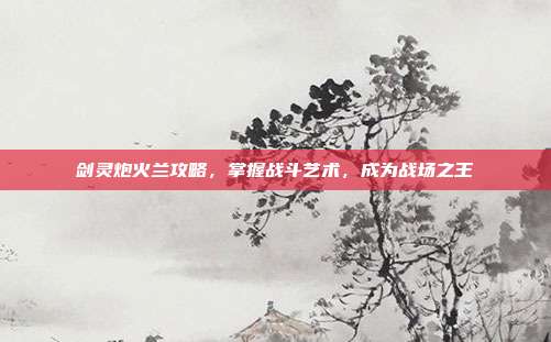 剑灵炮火兰攻略,掌握战斗艺术,成为战场之王