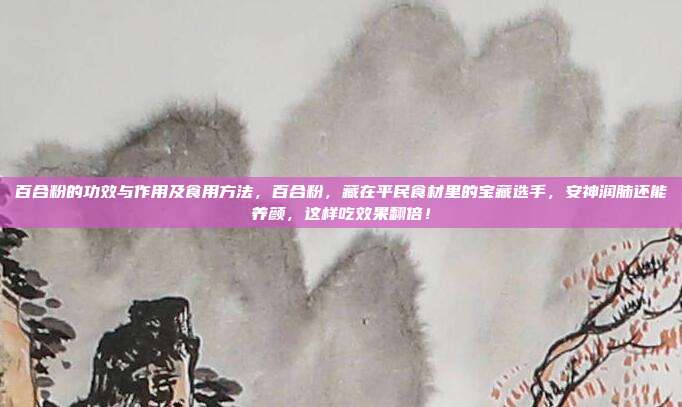 百合粉的功效与作用及食用方法，百合粉，藏在平民食材里的宝藏选手，安神润肺还能养颜，这样吃效果翻倍！