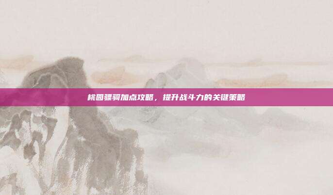 桃园骠骑加点攻略,提升战斗力的关键策略