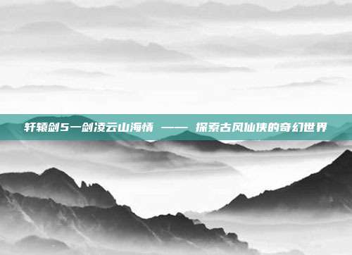 轩辕剑5一剑凌云山海情 —— 探索古风仙侠的奇幻世界