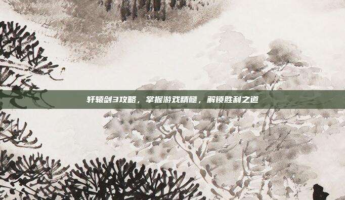 轩辕剑3攻略，掌握游戏精髓，解锁胜利之道