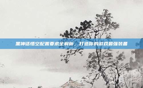 黑神话悟空配置要求全解析,打造你的游戏最强装备