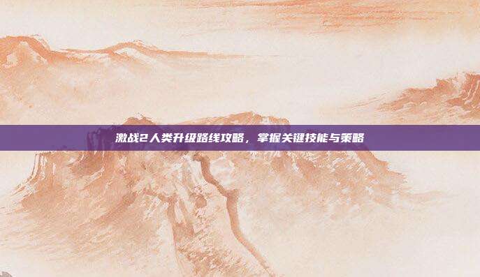 激战2人类升级路线攻略,掌握关键技能与策略