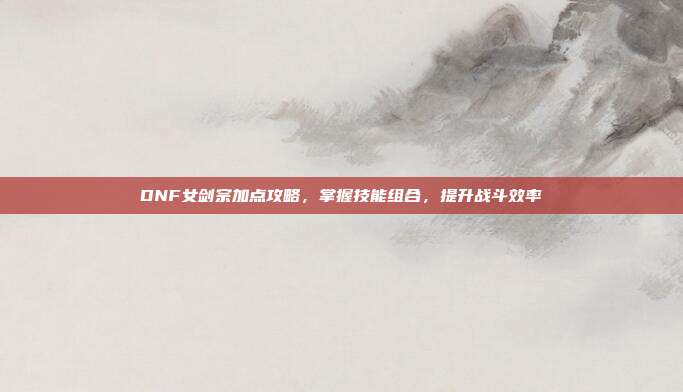 DNF女剑宗加点攻略,掌握技能组合,提升战斗效率