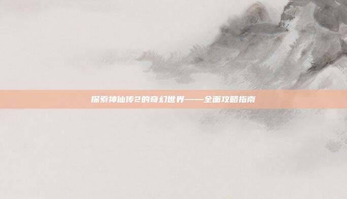 探索神仙传2的奇幻世界——全面攻略指南
