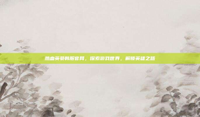 热血英豪韩服官网,探索游戏世界,解锁英雄之路