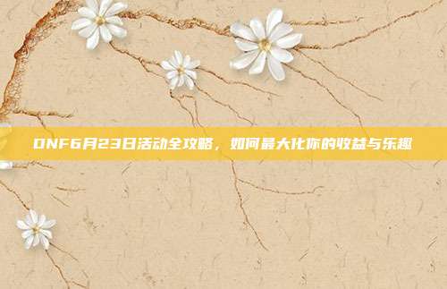 DNF6月23日活动全攻略,如何最大化你的收益与乐趣