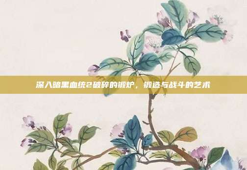 深入暗黑血统2破碎的锻炉,锻造与战斗的艺术