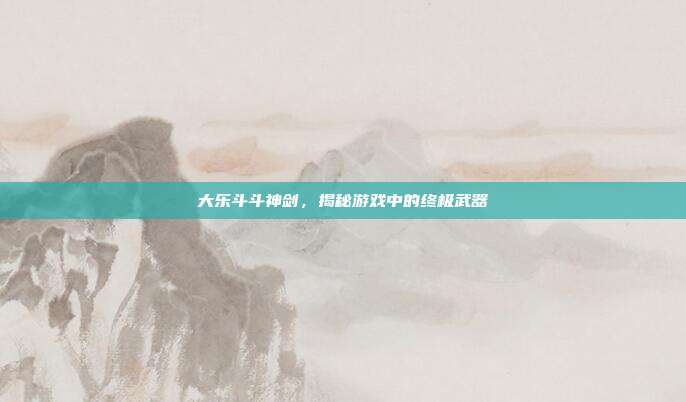 大乐斗斗神剑,揭秘游戏中的终极武器
